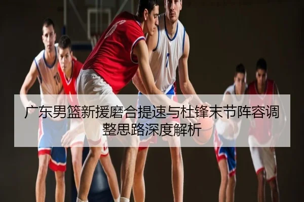 广东男篮新援磨合提速与杜锋末节阵容调整思路深度解析